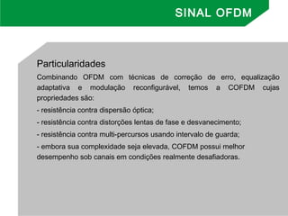 Particularidades
Combinando OFDM com técnicas de correção de erro, equalização
adaptativa e modulação reconfigurável, temos a COFDM cujas
propriedades são:
- resistência contra dispersão óptica;
- resistência contra distorções lentas de fase e desvanecimento;
- resistência contra multi-percursos usando intervalo de guarda;
- embora sua complexidade seja elevada, COFDM possui melhor
desempenho sob canais em condições realmente desafiadoras.
SINAL OFDM
 