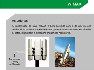 As antenas
A transmissão do sinal WiMAX é bem parecida com a de um telefone
celular. Uma torre central envia o sinal para várias outras torres espalhadas
e, estas, multiplicam o sinal para chegar aos receptores.
Transmissor
Canopy
da Motorola
WIMAX
 