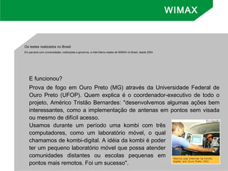 Os testes realizados no Brasil
Em parceria com universidades, instituições e governos, a Intel liderou testes de WiMAX no Brasil, desde 2004.
E funcionou?
Prova de fogo em Ouro Preto (MG) através da Universidade Federal de
Ouro Preto (UFOP). Quem explica é o coordenador-executivo de todo o
projeto, Américo Tristão Bernardes: "desenvolvemos algumas ações bem
interessantes, como a implementação de antenas em pontos sem visada
ou mesmo de difícil acesso.
WIMAX
Usamos durante um período uma kombi com três
computadores, como um laboratório móvel, o qual
chamamos de kombi-digital. A idéia da kombi é poder
ter um pequeno laboratório móvel que possa atender
comunidades distantes ou escolas pequenas em
pontos mais remotos. Foi um sucesso".
 