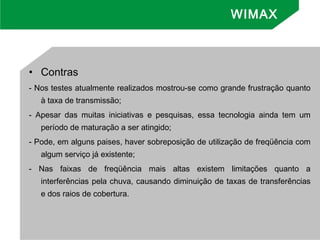 • Contras
- Nos testes atualmente realizados mostrou-se como grande frustração quanto
à taxa de transmissão;
- Apesar das muitas iniciativas e pesquisas, essa tecnologia ainda tem um
período de maturação a ser atingido;
- Pode, em alguns paises, haver sobreposição de utilização de freqüência com
algum serviço já existente;
- Nas faixas de freqüência mais altas existem limitações quanto a
interferências pela chuva, causando diminuição de taxas de transferências
e dos raios de cobertura.
WIMAX
 