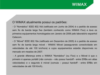 O WiMAX atualmente possui os padrões:
- O “Nomádico” IEEE 802.16d (ratificado em Junho de 2004) é o padrão de acesso
sem fio de banda larga fixa (também conhecido como WiMAX Fixo) e teve os
primeiros equipamentos homologados em Janeiro de 2006 pelo laboratório espanhol
Cetecom.
- O “Móvel” IEEE 802.16e (ratificado em Dezembro de 2005) é o padrão de acesso
sem fio de banda larga móvel - WiMAX Móvel (assegurando conectividade em
velocidades de até 100 km/hora) e cujos equipamentos estarão disponíveis no
mercado em meados de 2007.
- A grande diferença entre o WiMAX "Nomádico" (ou Fixo) e o Móvel é que o
primeiro é apenas portátil (não comuta – não possui handoff - entre ERBs em altas
velocidades) e o segundo é móvel (comuta – possui handoff - entre ERBs em
velocidades de até 100 Km/h).
WIMAX
 