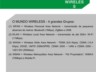 WIRELES
S
O MUNDO WIRELESS - 4 grandes Grupos: 
(1) WPAN = Wireless Personal Area Network – transmissão de pequenos
alcances de metros: Bluetooth (1Mbps), ZigBee e UWB.
(2) WLAN = Wireless Local Area Network – transmissão de até 300m: Wi-Fi
(11Mbps).
(3) WWAN = Wireless Wide Area Network - TDMA (9,6 Kbps), CDMA (14,4
Kbps), EDGE, UMTS GSM/GPRS, CDMA 2000 – 1xRtt e CDMA 2000 –
1xEV-DO (500kbps).
(4) WMAN = Wireless Metropolitan Area Network - "4G Proprietário", WiMAX
(70Mbps) e Mobile-FI.
 