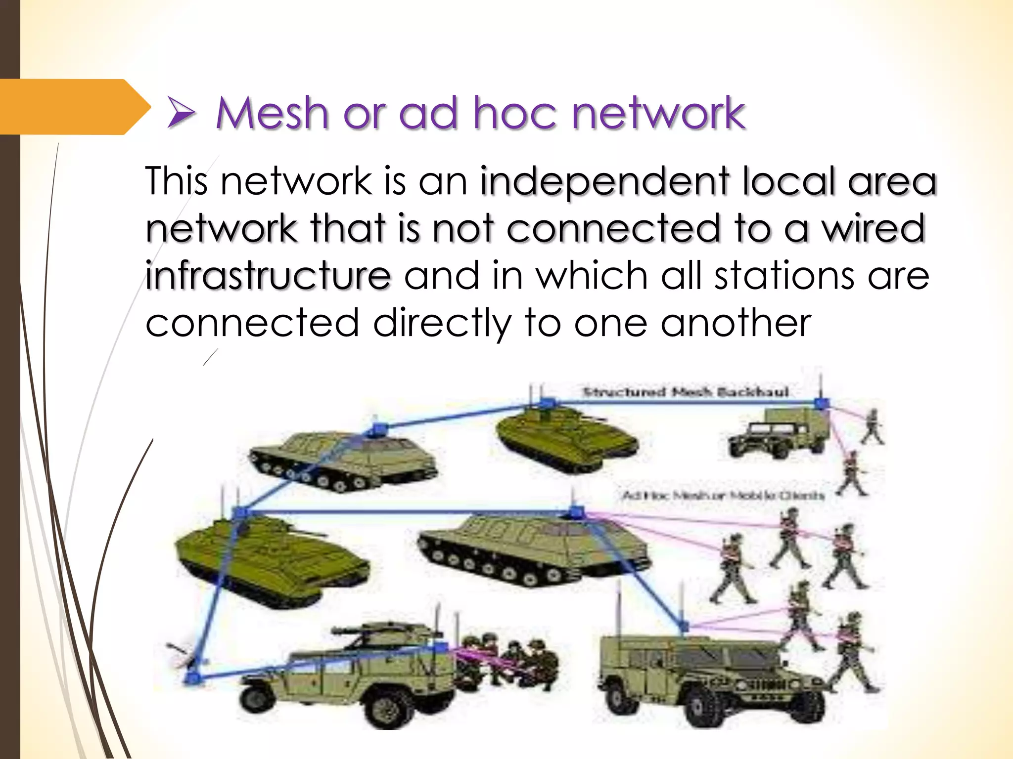  Mesh or ad hoc network 
This network is an independent local area 
network that is not connected to a wired 
infrastructure and in which all stations are 
connected directly to one another 
 
