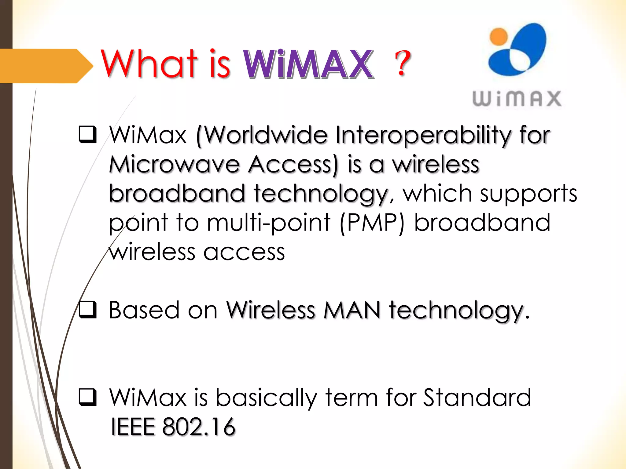What is ? 
 WiMax (Worldwide Interoperability for 
Microwave Access) is a wireless 
broadband technology, which supports 
point to multi-point (PMP) broadband 
wireless access 
 Based on Wireless MAN technology. 
 WiMax is basically term for Standard 
IEEE 802.16 
 