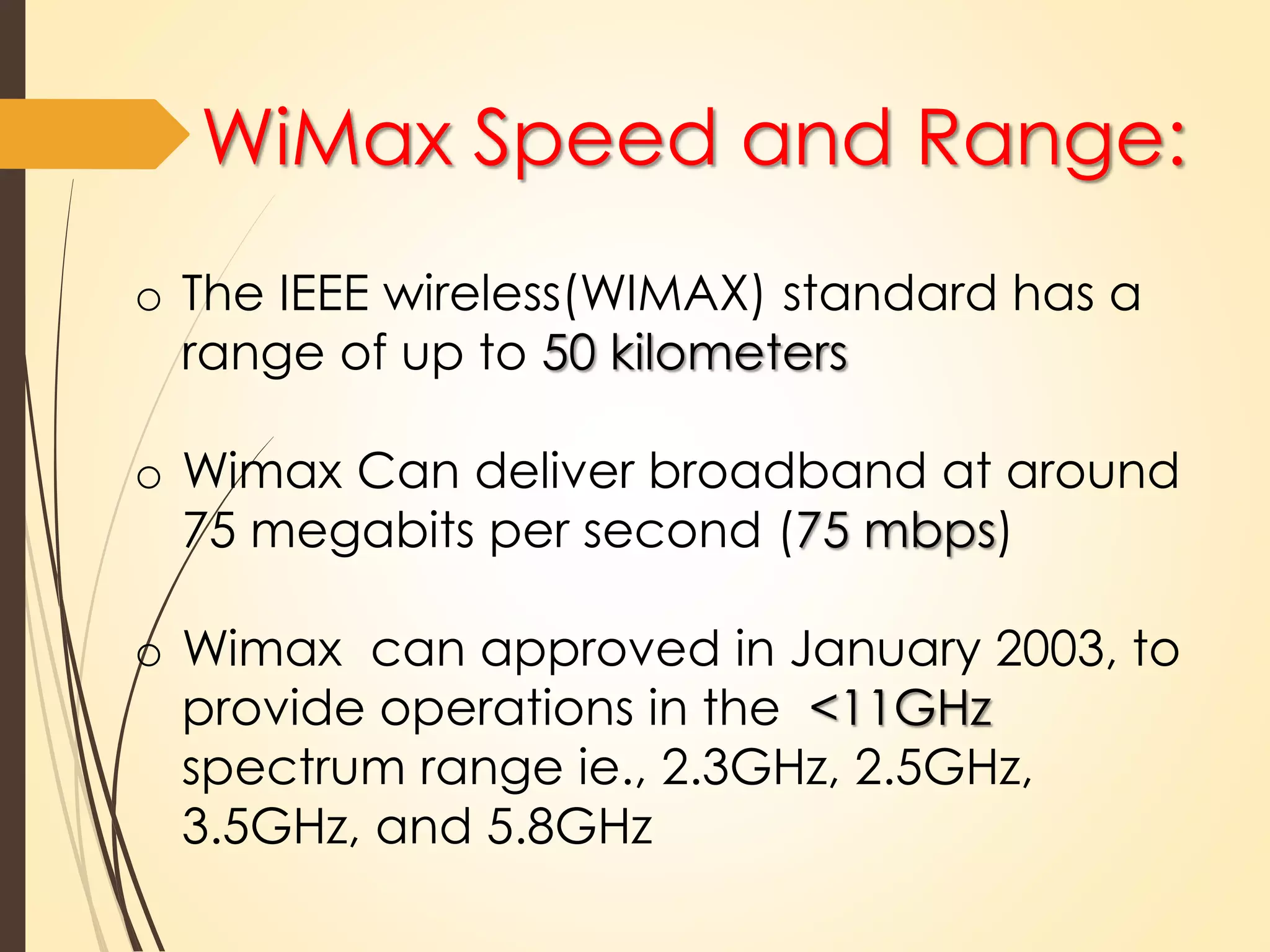 WiMax Speed and Range: 
o The IEEE wireless(WIMAX) standard has a 
range of up to 50 kilometers 
o Wimax Can deliver broadband at around 
75 megabits per second (75 mbps) 
o Wimax can approved in January 2003, to 
provide operations in the <11GHz 
spectrum range ie., 2.3GHz, 2.5GHz, 
3.5GHz, and 5.8GHz 
 