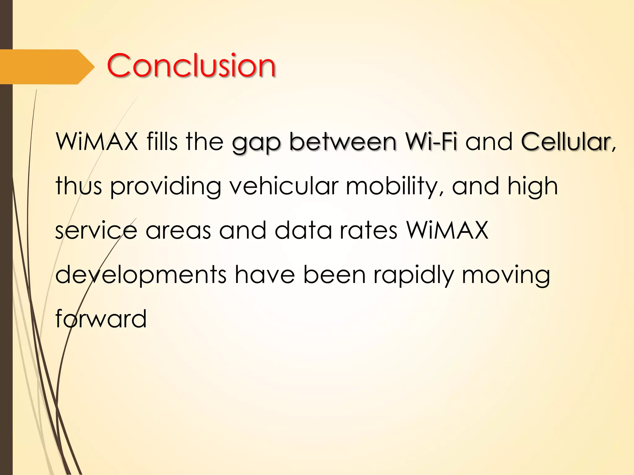 Conclusion 
WiMAX fills the gap between Wi-Fi and Cellular, 
thus providing vehicular mobility, and high 
service areas and data rates WiMAX 
developments have been rapidly moving 
forward 
 