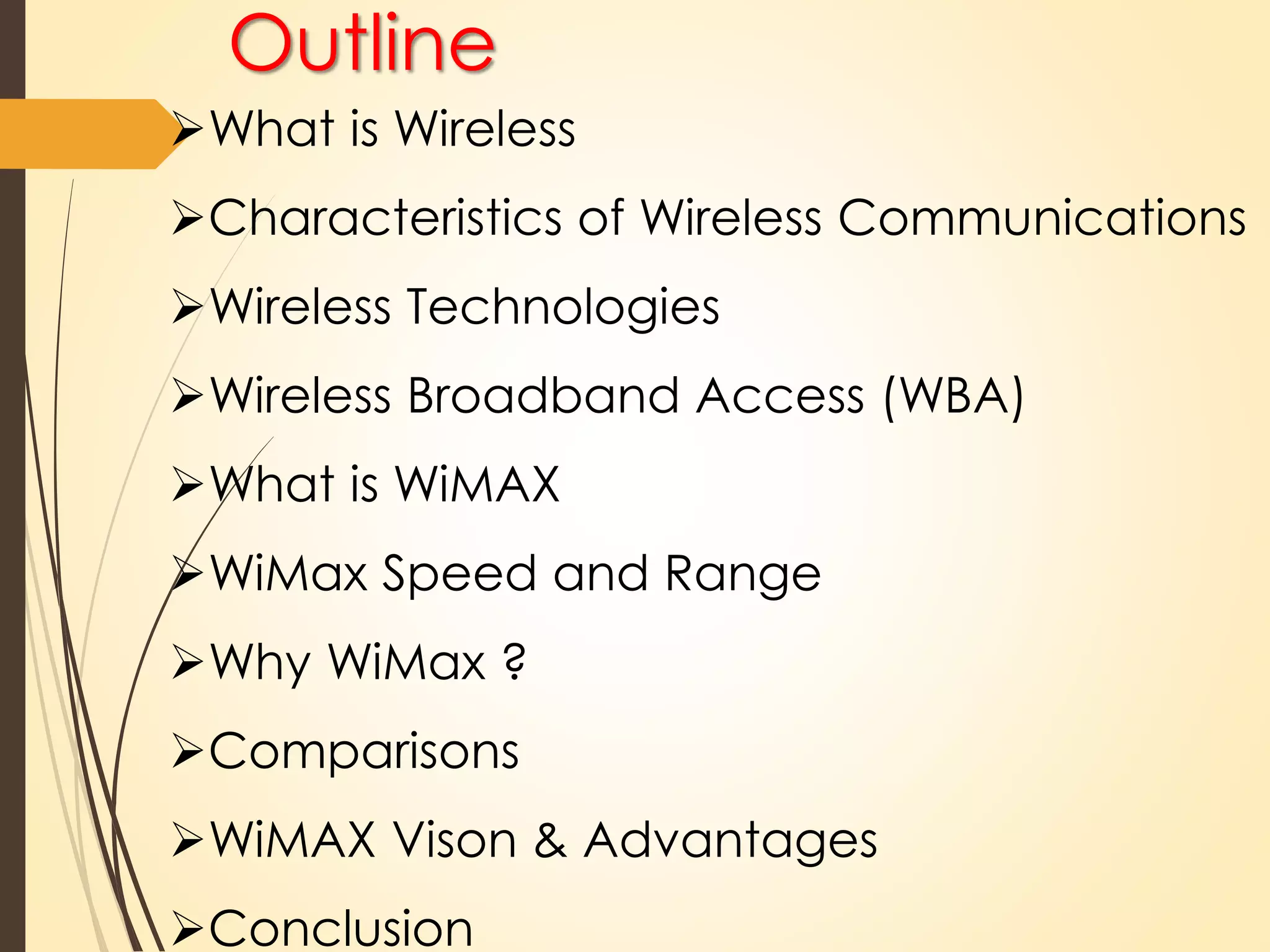 Outline 
What is Wireless 
Characteristics of Wireless Communications 
Wireless Technologies 
Wireless Broadband Access (WBA) 
What is WiMAX 
WiMax Speed and Range 
Why WiMax ? 
Comparisons 
WiMAX Vison & Advantages 
Conclusion 
 