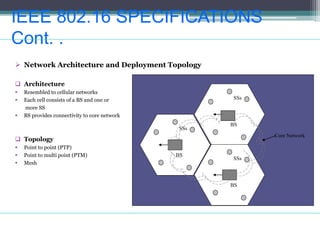 IEEE 802.16 SPECIFICATIONS
Cont. .
 Network Architecture and Deployment Topology
 Architecture
 Resembled to cellular networks
 Each cell consists of a BS and one or
more SS
 BS provides connectivity to core network
 Topology
 Point to point (PTP)
 Point to multi point (PTM)
 Mesh
BS
SSs
BS
SSs
BS
SSs
Core Network
 