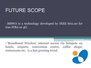FUTURE SCOPE
• MBWA is a technology developed by IEEE 802.20 for
true WBA or 4G.
• ‘Broadband Wireless’ internet access via hotspots on
hotels, airports, convention centre, coffee shops,
restaurants etc. is a fast growing trend.
 