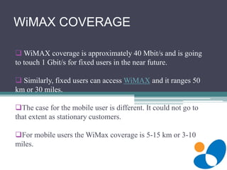 WiMAX COVERAGE
 WiMAX coverage is approximately 40 Mbit/s and is going
to touch 1 Gbit/s for fixed users in the near future.
 Similarly, fixed users can access WiMAX and it ranges 50
km or 30 miles.
The case for the mobile user is different. It could not go to
that extent as stationary customers.
For mobile users the WiMax coverage is 5-15 km or 3-10
miles.
 