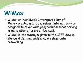 WiMax
 WiMax or Worldwide Interoperability of
Microwave Access, is a wireless Internet service
designed to cover wide geographical areas serving
large number of users at low cost.
 WiMax is the synonym given to the IEEE 802.16
standard defining wide area wireless data
networking .
 