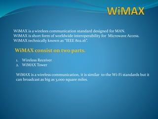 WiMAX is a wirelees communication standard designed for MAN.
WiMAX is short form of worldwide interoperability for Microwave Access.
WiMAX technically known as “IEEE 802.16”.
WiMAX consist on two parts.
1. Wireless Receiver
2. WiMAX Tower
WiMAX is a wireless communication, it is similar to the Wi-Fi standards but it
can broadcast as big as 3,000 square miles.
 