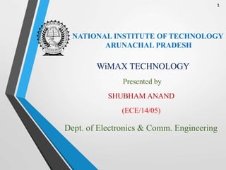 NATIONAL INSTITUTE OF TECHNOLOGY
ARUNACHAL PRADESH
WiMAX TECHNOLOGY
Presented by
SHUBHAM ANAND
(ECE/14/05)
Dept. of Electronics & Comm. Engineering
1
 