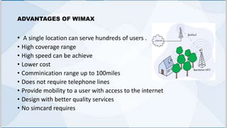 ADVANTAGES OF WIMAX
• A single location can serve hundreds of users .
• High coverage range
• High speed can be achieve
• Lower cost
• Comminication range up to 100miles
• Does not require telephone lines
• Provide mobility to a user with access to the internet
• Design with better quality services
• No simcard requires
 