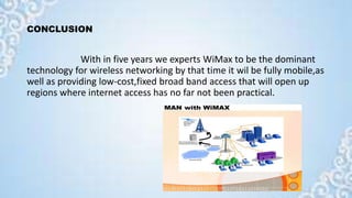 CONCLUSION
With in five years we experts WiMax to be the dominant
technology for wireless networking by that time it wil be fully mobile,as
well as providing low-cost,fixed broad band access that will open up
regions where internet access has no far not been practical.
 
