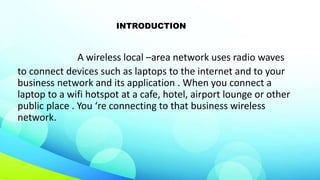 INTRODUCTION
A wireless local –area network uses radio waves
to connect devices such as laptops to the internet and to your
business network and its application . When you connect a
laptop to a wifi hotspot at a cafe, hotel, airport lounge or other
public place . You ‘re connecting to that business wireless
network.
 