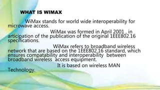 WHAT IS WIMAX
WiMax stands for world wide interoperability for
microwave access.
WiMax was formed in April 2001 , in
articipation of the publication of the original 1EEE802.16
specifications.
WiMax refers to broadband wireless
network that are based on the 1EEE802.16 standard, which
ensures compatability and interoperability between
broadband wireless access equipment.
It is based on wireless MAN
Technology.
 