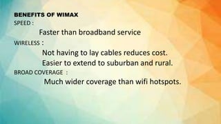 BENEFITS OF WIMAX
SPEED :
Faster than broadband service
WIRELESS :
Not having to lay cables reduces cost.
Easier to extend to suburban and rural.
BROAD COVERAGE :
Much wider coverage than wifi hotspots.
 
