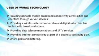 USES OF WIMAX TECHNOLOGY
 Providing portable mobile broadband connectivity across cities and
countries through various devices.
 Providing a wireless alternative to cable and digital subscriber line
for last mile broadband access.
 Providing data telecommunications and 1PTV services.
 Providing internet connectivity as part of a business continuity plan.
 Smart grids and metering.
 