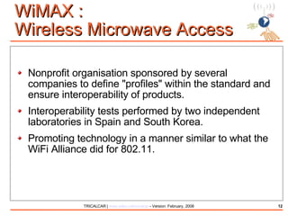 WiMAX :  Wireless Microwave Access Nonprofit organisation sponsored by several companies to define "profiles" within the standard and ensure interoperability of products. Interoperability tests performed by two independent laboratories in Spain and South Korea. Promoting technology in a manner similar to what the WiFi Alliance did for 802.11. 