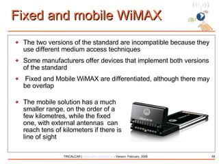 Fixed and mobile WiMAX  The two versions of the standard are incompatible because they use different medium access techniques Some manufacturers offer devices that implement both versions of the standard Fixed and Mobile WiMAX are differentiated, although there may be overlap The mobile solution has a much smaller range, on the order of a few kilometres, while the fixed one, with external antennas  can reach tens of kilometers if there is line of sight 
