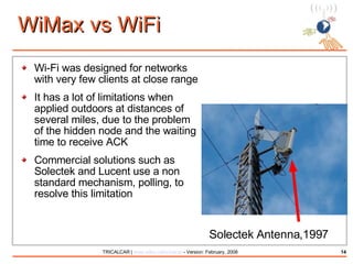 WiMax vs WiFi Wi-Fi was designed for networks with very few clients at close range It has a lot of limitations when applied outdoors at distances of several miles, due to the problem of the hidden node and the waiting time to receive ACK Commercial solutions such as Solectek and Lucent use a non standard mechanism, polling, to resolve this limitation Solectek Antenna,1997 