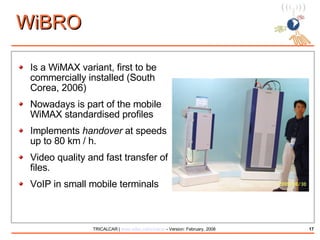 WiBRO Is a WiMAX variant, first to be commercially installed (South Corea, 2006) Nowadays is part of the mobile WiMAX standardised profiles Implements  handover  at speeds up to 80 km / h. Video quality and fast transfer of files. VoIP in small mobile terminals 