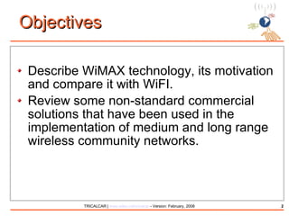 Objectives Describe WiMAX technology, its motivation and compare it with WiFI. Review some non-standard commercial solutions that have been used in the implementation of medium and long range wireless community networks. 