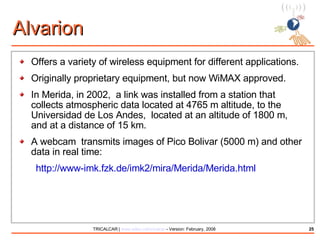 Alvarion Offers a variety of wireless equipment for different applications. Originally proprietary equipment, but now WiMAX approved. In Merida, in 2002,  a link was installed from a station that collects atmospheric data located at 4765 m altitude, to the Universidad de Los Andes,  located at an altitude of 1800 m, and at a distance of 15 km. A webcam  transmits images of Pico Bolivar (5000 m) and other data in real time: http://www-imk.fzk.de/imk2/mira/Merida/Merida.html 
