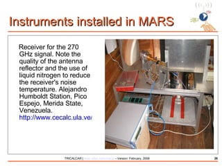 Instruments installed in MARS Receiver for the 270 GHz signal. Note the quality of the antenna reflector and the use of liquid nitrogen to reduce the receiver's noise temperature. Alejandro Humboldt Station, Pico Espejo, Merida State, Venezuela.  http://www.cecalc.ula.ve/redbc/estaciones/estacion_pico_espejo_mars.html   