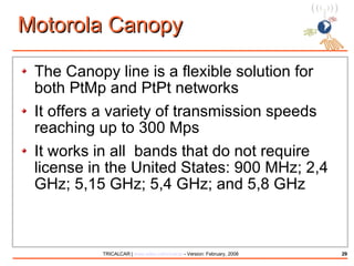 Motorola Canopy The Canopy line is a flexible solution for both PtMp and PtPt networks It offers a variety of transmission speeds reaching up to 300 Mps It works in all  bands that do not require license in the United States: 900 MHz; 2,4 GHz; 5,15 GHz; 5,4 GHz; and 5,8 GHz 