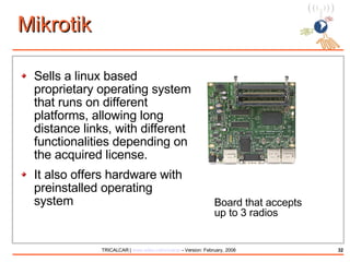 Mikrotik Sells a linux based proprietary operating system that runs on different platforms, allowing long distance links, with different functionalities depending on the acquired license. It also offers hardware with preinstalled operating system Board that accepts  up to 3 radios  