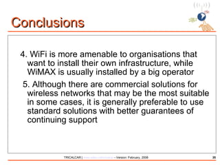 4.  WiFi is more amenable to organisations that want to install their own infrastructure, while WiMAX is usually installed by a big operator 5. Although there are commercial solutions for wireless networks that may be the most suitable in some cases, it is generally preferable to use standard solutions with better guarantees of continuing support Conclusions 