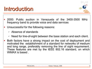 Introduction 2000: Public auction in Venezuela of the 3400-3500 MHz  frequency band to provide voice and data services Unsuccessful for the following reasons: Absence of standards Need for line-of-sight between the base station and each client. Both factors have a strong impact on the cost of deployment and motivated the  establishment of a standard for networks of medium and long range, preferably removing the line of sight requirement. These features are met by the IEEE 802.16 standard, on which WiMAX is based . 
