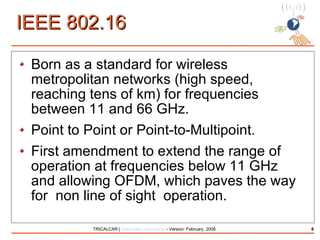 IEEE 802.16 Born as a standard for wireless metropolitan networks (high speed, reaching tens of km) for frequencies between 11 and 66 GHz. Point to Point or Point-to-Multipoint. First amendment to extend the range of operation at frequencies below 11 GHz and allowing OFDM, which paves the way for  non line of sight  operation. 