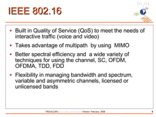 IEEE 802.16 Built in Quality of Service (QoS) to meet the needs of interactive traffic (voice and video) Takes advantage of multipath  by using  MIMO Better spectral efficiency and  a wide variety of techniques for using the channel, SC, OFDM, OFDMA, TDD, FDD Flexibility in managing bandwidth and spectrum, variable and asymmetric channels, licensed or unlicensed bands 