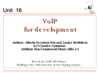 VoIP for development Authors: Alberto Escudero-Pascual, Louise Berthilson (cc) Creative Commons  Attribute Non-Commercial Share-Alike 2.5 Based on: VoIP-4D Primer Building voice infrastructure in developing regions Unit  16 