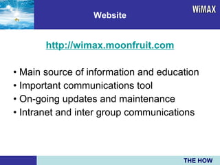 http://wimax.moonfruit.com •  Main source of information and education •  Important communications tool •  On-going updates and maintenance •  Intranet and inter group communications Website WiMAX THE HOW 