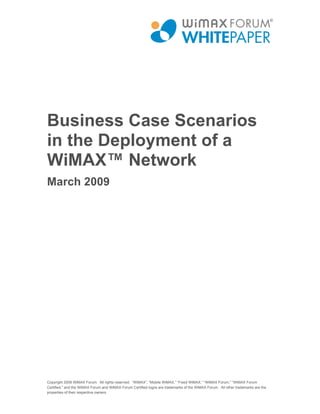 Business Case Scenarios
in the Deployment of a
WiMAX™ Network
March 2009




Copyright 2009 WiMAX Forum. All rights reserved. “WiMAX”, “Mobile WiMAX,” “Fixed WiMAX,” “WiMAX Forum,” “WiMAX Forum
Certified,” and the WiMAX Forum and WiMAX Forum Certified logos are trademarks of the WiMAX Forum. All other trademarks are the
properties of their respective owners.
 