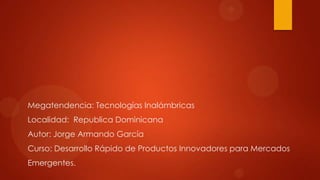 Megatendencia: Tecnologías Inalámbricas
Localidad: Republica Dominicana
Autor: Jorge Armando García
Curso: Desarrollo Rápido de Productos Innovadores para Mercados
Emergentes.
 