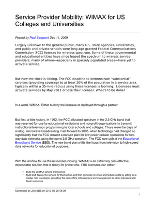 Service Provider Mobility: WIMAX for US
Colleges and Universities

Posted by Paul Sergeant Dec 11, 2009

Largely unknown to the general public, many U.S. state agencies, universities,
and public and private schools were long ago granted Federal Communications
Commission (FCC) licenses for wireless spectrum. Some of these governmental
and educational entities have since leased the spectrum to wireless service
providers, many of whom—especially in sparsely populated areas—have yet to
activate service.



But now the clock is ticking. The FCC deadline to demonstrate “substantial”
services (providing coverage to at least 20% of the population in a service area,
typically within a 35-mile radius) using these licenses is looming.  Licensees must
activate services by May 2011 or lose their licenses. What’s to be done?



In a word, WiMAX. Either built by the licensee or deployed through a partner.



But first, a little history. In 1962, the FCC allocated spectrum in the 2.5 GHz band that
was reserved for use by educational institutions and nonprofit organizations to transmit
instructional television programming to local schools and colleges. Those were the days of
analog, microwave broadcasting. Fast forward to 2005, when technology had changed so
significantly that the FCC created a revised plan for low power cellular operations for two-
way data networks using the same 2.5 GHz spectrum. The FCC now calls it the Educational
Broadband Service (EBS). The new band plan shifts the focus from television to high-speed
data networks for educational purposes.



With the window to use these licenses closing, WiMAX is an extremely cost-effective,
dependable solution that is ready for prime time. EBS licensees can either:

     • Build the WiMAX service themselves
     • Build and deploy the service for themselves and then generate revenue and reduce costs by acting as a
       master hub in a region, providing the back office infrastructure and management to other licensees with
       fewer resources



Generated by Jive SBS on 2010-05-25-06:00
                                                                                                                 1
 
