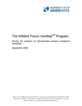The WiMAX Forum CertifiedTM Program
Driving the adoption of interoperable wireless broadband
worldwide

September 2008




“WiMAX Forum,” the WiMAX Forum logo and the WiMAX Forum Certified logo are registered trademarks of the WiMAX Forum. “WiMAX,”
  “Mobile WiMAX,” “Fixed WiMAX,” “WiMAX Certified,” and “WiMAX Forum Certified” are trademarks of the WiMAX Forum. Third-party

                         trademarks contained in this document are the property of their respective owners.
 