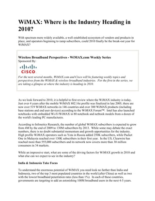 WiMAX: Where is the Industry Heading in
2010?
With spectrum more widely available, a well established ecosystem of vendors and products in
place, and operators beginning to ramp subscribers, could 2010 finally be the break-out year for
WiMAX?



Wireless Broadband Perspectives - WiMAX.com Weekly Series
Sponsored By:




For the next several months, WiMAX.com and Cisco will be featuring weekly topics and
perspectives from the WiMAX & wireless broadband industries. For the first in the series, we
are taking a glimpse at where the industry is heading in 2010.




As we look forward to 2010, it is helpful to first review where the WiMAX industry is today.
Just over 4 years after the mobile WiMAX 802.16e profile was finalized in late 2005, there are
now over 519 WiMAX networks in 146 countries and over 300 WiMAX products (including
base stations and end user devices) according to the WiMAX Forum™. Intel has also launched
notebooks with embedded Wi-Fi/WiMAX in 80 notebook and netbook models from a dozen of
the world's leading PC manufactures.

According to Infonetics Research, the number of global WiMAX subscribers is expected to grow
from 4M by the end of 2009 to 130M subscribers by 2013. While some may debate the exact
numbers, there is no doubt substantial momentum and growth opportunities for the industry.
High profile WiMAX operators such as Yota in Russia added 250K subscribers, while Packet
One in Malaysia reached over 130K subscribers in their first year. In the US, Clearwire has
reached more than 555,000 subscribers and its network now covers more than 30 million
consumers in 34 markets.

While an impressive start, what are some of the driving factors for WiMAX growth in 2010 and
what else can we expect to see in the industry?

India & Indonesia Take Focus

To understand the enormous potential of WiMAX you need look no farther than India and
Indonesia, two of the top 3 most populated countries in the world (after China) as well as two
with the lowest broadband penetration rates (less than 1%). In each of these countries,
governments are targeting to add an astonishing 100M broadband users in the next 4-5 years.
 