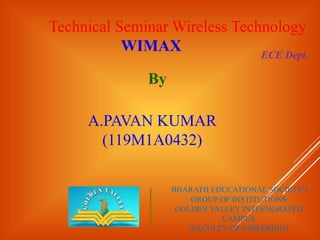 Technical Seminar Wireless Technology
WIMAX
By
A.PAVAN KUMAR
(119M1A0432)
ECE Dept.
BHARATH EDUCATIONAL SOCIETY’s
GROUP OF INSTITUTIONS
GOLDEN VALLEY INTEENGRATED
CAMPUS
(FACULTY OF GINEERING)
 
