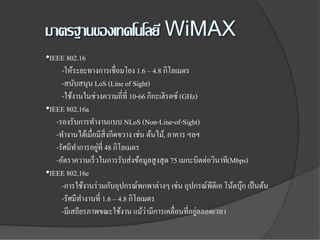•IEEE 802.16
     -ให้ระยะทางการเชื่อมโยง 1.6 – 4.8 กิโลเมตร
     -สนับสนุน LoS (Line of Sight)
     -ใช้งานในช่วงความถี่ที่ 10-66 กิกะเฮิรตซ์ (GHz)
•IEEE 802.16a
   -รองรับการทํางานแบบ NLoS (Non-Line-of-Sight)
   -ทํางานได้เมื่อมีสิ่งกีดขวาง เช่น ต้นไม้, อาคาร ฯลฯ
                  ่
   -รัศมีทาการอยูที่ 48 กิโลเมตร
           ํ
   -อัตราความเร็ วในการรับส่ งข้อมูลสูงสุ ด 75 เมกะบิตต่อวินาที(Mbps)
•IEEE 802.16e
     -การใช้งานร่ วมกับอุปกรณ์พกพาต่างๆ เช่น อุปกรณ์พีดีเอ โน้ตบุก เป็ นต้น
                                                                   ๊
     -รัศมีทางานที่ 1.6 – 4.8 กิโลเมตร
             ํ
                                     ่               ่
     -มีเสถียรภาพขณะใช้งาน แม้วามีการเคลื่อนที่อยูตลอดเวลา
 