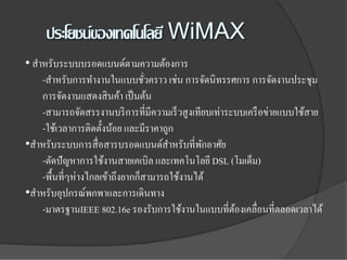 • สําหรับระบบบรอดแบนด์ตามความต้องการ
     -สําหรับการทํางานในแบบชัวคราว เช่น การจัดนิทรรศการ การจัดงานประชุม
                                  ่
     การจัดงานแสดงสิ นค้า เป็ นต้น
     -สามารถจัดสรรงานบริ การที่มีความเร็ วสู งเทียบเท่าระบบเครื อข่ายแบบใช้สาย
     -ใช้เวลาการติดตั้งน้อย และมีราคาถูก
•สําหรับระบบการสื่ อสารบรอดแบนด์สาหรับที่พกอาศัย
                                       ํ         ั
     -ตัดปัญหาการใช้งานสายเคเบิล และเทคโนโลยี DSL (โมเด็ม)
     -พื้นที่ๆห่างไกลเข้าถึงยากก็สามารถใช้งานได้
•สําหรับอุปกรณ์พกพาและการเดินทาง
     -มาตรฐานIEEE 802.16e รองรับการใช้งานในแบบที่ตองเคลื่อนที่ตลอดเวลาได้
                                                         ้
 