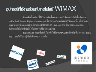 มีการจัดตั้งองค์กรที่ได้รับการจัดตั้งจากบรรดาบริ ษทเทคโนโลยีช้ นนําอย่าง
                                                                     ั            ั
Nokia, Intel, Proxim, Fujitsu, Alvarion ฯลฯ ที่มีชื่อเรี ยกกันว่า WiMAX Forum ขึ้น เพื่อร่ วมกัน
พัฒนาและกําหนดมาตรฐานกลางของ IEEE 802.16 รวมถึงการทําหน้าที่ทดสอบและออก
ใบรับรองให้แก่อุปกรณ์ที่ใช้มาตรฐานไร้สายระบบใหม่
                 IEEE 802.16 จะถูกเรี ยกกันโดยทัวไปว่า WiMAX เช่นเดียวกับที่มาตรฐาน IEEE
                                                    ่
802.11 เคยได้รับการรู ้จกในชื่อ Wi-Fi มาแล้ว
                        ั
 