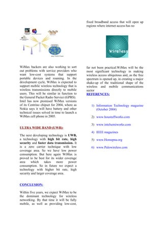 WiMax backers are also working to sort
out problems with service providers who
want low-cost systems that support
portable devices and roaming. In the
development cycle, WiMax is expected to
support mobile wireless technology that is
wireless transmissions directly to mobile
users. This will be similar in function to
the General Packet Radio Service (GPRS).
Intel has now promised WiMax versions
of its Centrino chipset for 2004, where as
Nokia says it will have battery and other
technical issues solved in time to launch a
WiMax cell phone in 2005.
ULTRA WIDE BAND (UWB):
The next developing technology is UWB,
a technology with high bit rate, high
security and faster data transmission. It
is a zero carrier technique with low
coverage area. So we have low power
consumption. But here again WiMax is
proved to be best for its wider coverage
area which takes more power
consumption. So in future we expect a
technology with higher bit rate, high
security and larger coverage area.
CONCLUSION:
Within five years, we expect WiMax to be
the dominant technology for wireless
networking. By that time it will be fully
mobile, as well as providing low-cost,
fixed broadband access that will open up
regions where internet access has no
far not been practical.WiMax will be the
most significant technology in making
wireless access ubiquitous and, as the free
spectrum is opened up, in creating a major
shake-up of the traditional shape of the
wireless and mobile communications
sector
REFERENCES:
1) Information Technology magazine
(October 2004)
2) www.houstuffworks.com
3) www.intelsemiworks.com
4) IEEE magazines
5) www.Homepna.org
6) www.Palowireless.com
 
