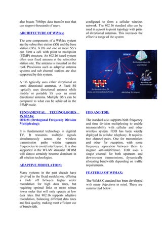 also boasts 70Mbps data transfer rate that
can support thousands of users.
ARCHITECTURE OF WiMax:
The core components of a WiMax system
are the subscriber station (SS) and the base
station (BS). A BS and one or more SS’s
can form a cell with point to multipoint
(P2MP) structure. An 802.16 based system
often uses fixed antenna at the subscriber
station site. The antenna is mounted on the
roof. Provisions such as adaptive antenna
systems and sub channel stations are also
supported by this system.
A BS typically uses either directional or
omni directional antennas. A fixed SS
typically uses directional antenna while
mobile or portable SS uses an omni
directional antenna. Multiple BS’s can be
configured to form a cellular wireless
network. The 802.16 standard also can be
used in a point to point topology with pairs
of directional antennas. This increases the
effective range of the system
compared to what can be achieved in the
P2MP mode.
FUNDAMENTAL TECHNOLOGIES
IN 802.16:
OFDM (Orthogonal Frequency Division
Multiplexing):
It is fundamental technology in digitital
TV. It transmits multiple signals
simultaneously across the wireless
transmission paths within separate
frequencies to avoid interference. It is also
supported in the WLAN standard. OFDM
will almost certainly become dominant in
all wireless technologies.
ADAPTIVE MODULATION:
Many systems in the past decade have
involved in the fixed modulation, offering
a trade off between higher order
modulation for high data rates, but
requiring optimal links or more robust
lower order that will only operate at low
data rates. But 802.16 supports adaptive
modulation, balancing different data rates
and link quality, making most efficient use
of bandwidth.
FDD AND TDD:
The standard also supports both frequency
and time division multiplexing to enable
interoperability with cellular and other
wireless system. FDD has been widely
deployed in cellular telephony. It requires
two channel pairs. One for transmission
and other for reception, with some
frequency separation between them to
migrate self-interference. TDD uses a
single channel for both upstream and
downstream transmissions, dynamically
allocating bandwidth depending on traffic
requirements.
FEATURES OF WIMAX:
The WiMAX standard has been developed
with many objectives in mind. These are
summarized below:
 