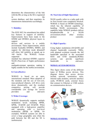 determines the characteristics of the link
with the BS, as long as the SS is registered
in the
system database, and then negotiates its
transmission characteristics accordingly.
7. Mobility:
The IEEE 802.16e amendment has added
key features in support of mobility.
Improvements have been made to the
OFDM and OFDMA physical layers to
support
devices and services in a mobile
environment. These improvements, which
include Scaleable OFDMA, MIMO, and
support for idle/sleep mode &handoff
will allow full mobility at speeds up to
160 km/hr. The WiMAX Forum-
supported
standard has inherited OFDM's superior
NLOS (Non-Line of Sight) performance
and
multipath-resistant operation, making it
highly suitable for the mobile environment.
8. Cost-effective:
WiMAX is based on an open,
international standard. Mass adoption of
the standard, and the use of low-cost,
mass-produced chipsets, will drive costs
down dramatically, and the resultant
competitive pricing will provide
considerable cost savings for service
providers and end-users
9. Wider Coverage:
WiMAX dynamically supports multiple
modulation levels including BPSK,
QPSK, 16-QAM and 64-QAM. When
equipped with a high-power amplifier
and operating with a low-level
modulation (BPSK or QPSK, for
example), WiMAX systems are able to
cover a large geographic area when the
path between the BS and the SS is
unobstructed.
10. Non-Line-of-Sight Operation:
NLOS usually refers to a radio path with
its first Fresnel zone completely blocked.
WiMAX is based on OFDM technology,
which has the inherent capability of
handling NLOS environments. This
capability helps WIMAX products deliver
broadbandwidth in a NLOS
environment,which other wireless
product cannotdo.
11. High Capacity:
Using higher modulation (64-QAM) and
channel bandwidth (currently 7MHz,
with planned evolution towards the full
bandwidth specified in the associated
IEEE and ETSI standards),WiMax
systems can provide significant
bandwidth to end-users.
WIMAX ACCESS DEVICES:
This figure shows some of the different
types of WiMax access devices. This
diagram shows that access devices
include network termination units,
internal radio modules, network interface
cards, PCMCIA cards, external boxes
that connect to Ethernet or USB sockets
on communication devices.
WIMAX SYSTEMS:
 